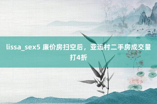 lissa_sex5 廉价房扫空后，亚运村二手房成交量打4折