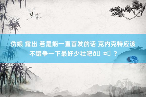 伪娘 露出 若是能一直首发的话 克内克特应该不错争一下最好少壮吧🤔？