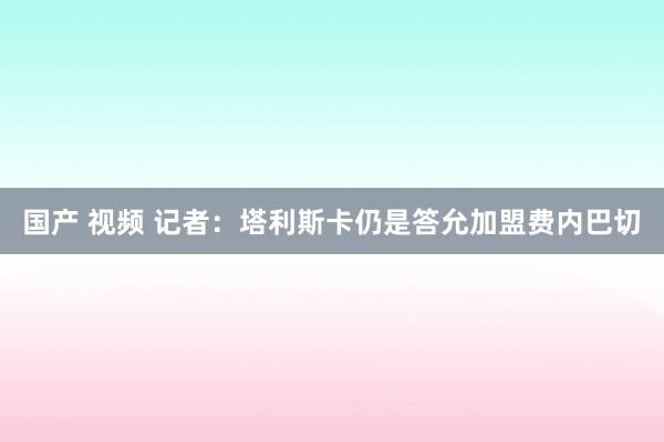 国产 视频 记者：塔利斯卡仍是答允加盟费内巴切