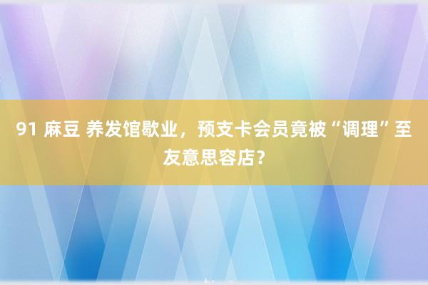 91 麻豆 养发馆歇业，预支卡会员竟被“调理”至友意思容店？