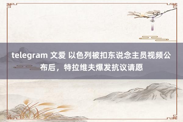 telegram 文爱 以色列被扣东说念主员视频公布后，特拉维夫爆发抗议请愿