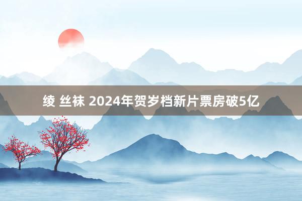 绫 丝袜 2024年贺岁档新片票房破5亿