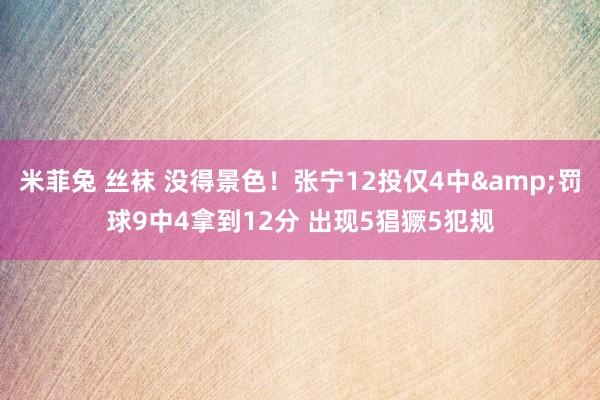 米菲兔 丝袜 没得景色！张宁12投仅4中&罚球9中4拿到12分 出现5猖獗5犯规