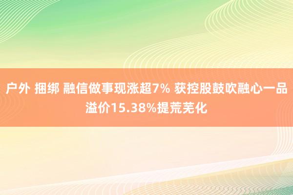 户外 捆绑 融信做事现涨超7% 获控股鼓吹融心一品溢价15.38%提荒芜化