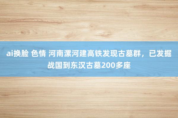 ai换脸 色情 河南漯河建高铁发现古墓群，已发掘战国到东汉古墓200多座