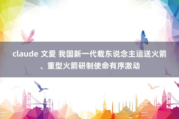 claude 文爱 我国新一代载东说念主运送火箭、重型火箭研制使命有序激动