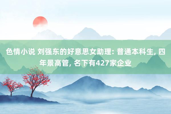 色情小说 刘强东的好意思女助理: 普通本科生， 四年景高管， 名下有427家企业