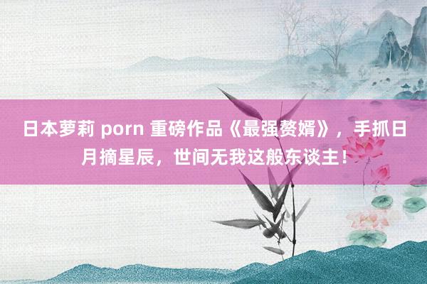 日本萝莉 porn 重磅作品《最强赘婿》，手抓日月摘星辰，世间无我这般东谈主！