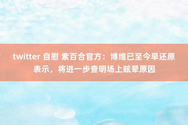 twitter 自慰 紫百合官方：博维已至今早还原表示，将进一步查明场上眩晕原因