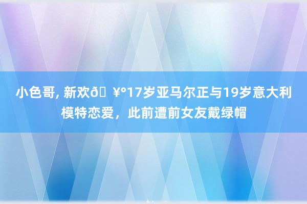 小色哥， 新欢🥰17岁亚马尔正与19岁意大利模特恋爱，此前遭前女友戴绿帽