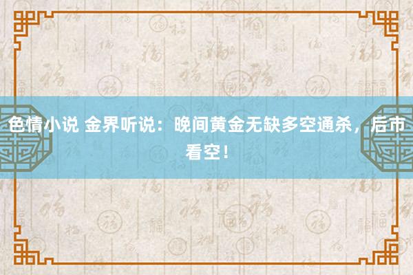 色情小说 金界听说：晚间黄金无缺多空通杀，后市看空！