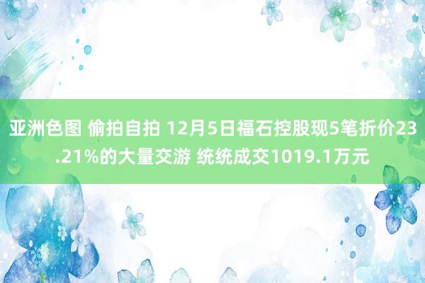 亚洲色图 偷拍自拍 12月5日福石控股现5笔折价23.21%的大量交游 统统成交1019.1万元