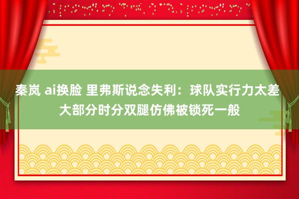 秦岚 ai换脸 里弗斯说念失利：球队实行力太差 大部分时分双腿仿佛被锁死一般