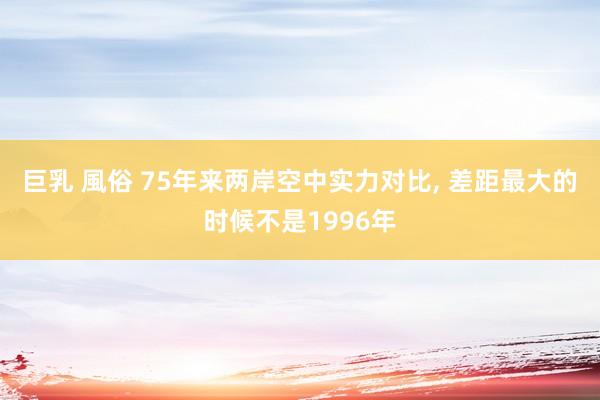 巨乳 風俗 75年来两岸空中实力对比， 差距最大的时候不是1996年