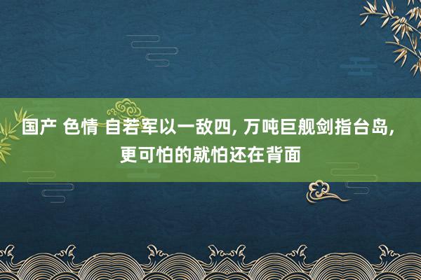 国产 色情 自若军以一敌四， 万吨巨舰剑指台岛， 更可怕的就怕还在背面