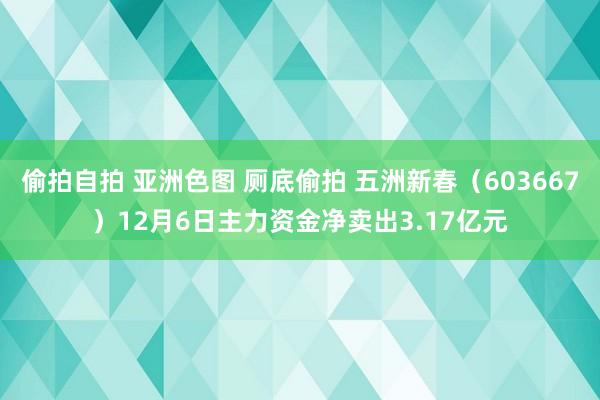 偷拍自拍 亚洲色图 厕底偷拍 五洲新春（603667）12月6日主力资金净卖出3.17亿元