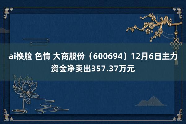 ai换脸 色情 大商股份（600694）12月6日主力资金净卖出357.37万元