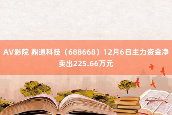 AV影院 鼎通科技（688668）12月6日主力资金净卖出225.66万元