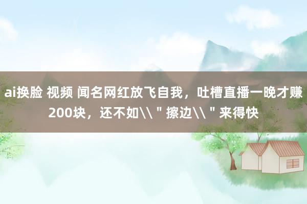 ai换脸 视频 闻名网红放飞自我，吐槽直播一晚才赚200块，还不如\＂擦边\＂来得快