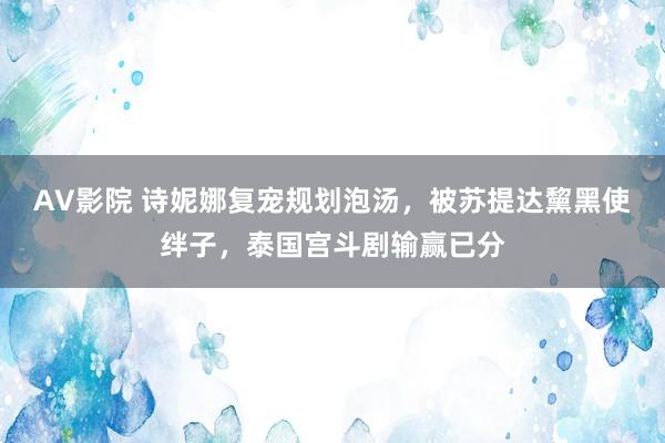 AV影院 诗妮娜复宠规划泡汤，被苏提达黧黑使绊子，泰国宫斗剧输赢已分