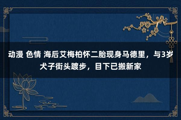 动漫 色情 海后艾梅柏怀二胎现身马德里，与3岁犬子街头踱步，目下已搬新家