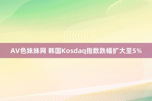 AV色妹妹网 韩国Kosdaq指数跌幅扩大至5%