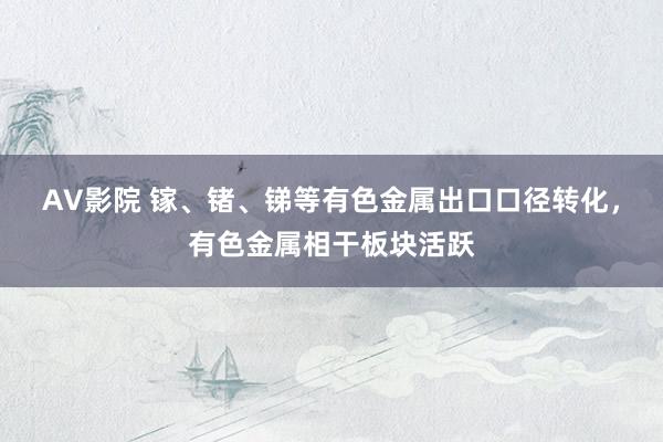 AV影院 镓、锗、锑等有色金属出口口径转化，有色金属相干板块活跃