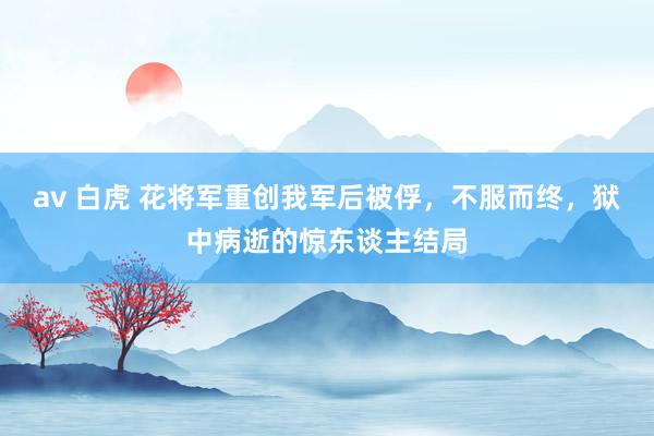 av 白虎 花将军重创我军后被俘，不服而终，狱中病逝的惊东谈主结局