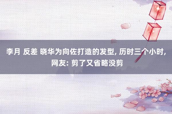 李月 反差 晓华为向佐打造的发型， 历时三个小时， 网友: 剪了又省略没剪