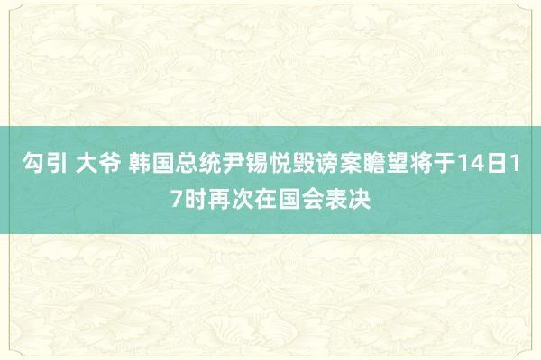 勾引 大爷 韩国总统尹锡悦毁谤案瞻望将于14日17时再次在国会表决