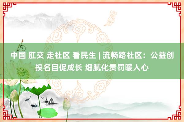 中国 肛交 走社区 看民生 | 流畅路社区：公益创投名目促成长 细腻化责罚暖人心