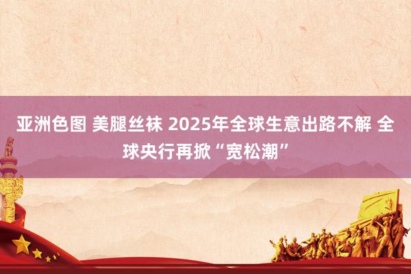 亚洲色图 美腿丝袜 2025年全球生意出路不解 全球央行再掀“宽松潮”