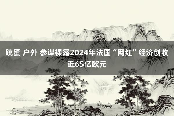 跳蛋 户外 参谋裸露2024年法国“网红”经济创收近65亿欧元