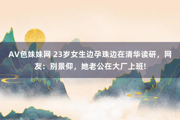 AV色妹妹网 23岁女生边孕珠边在清华读研，网友：别景仰，她老公在大厂上班!