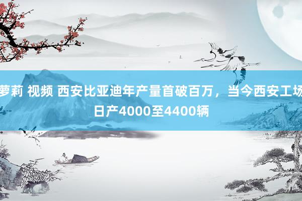 萝莉 视频 西安比亚迪年产量首破百万，当今西安工场日产4000至4400辆