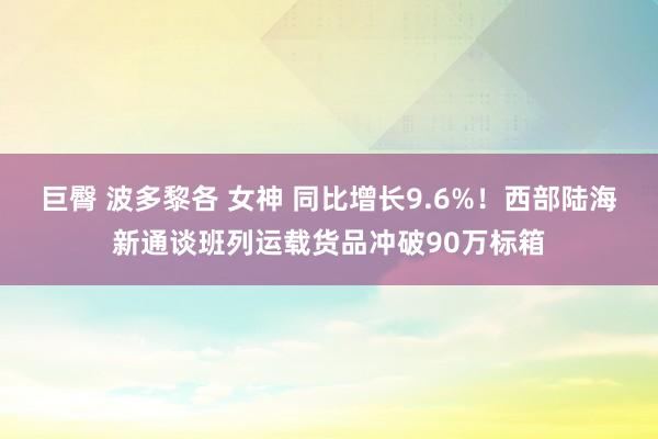 巨臀 波多黎各 女神 同比增长9.6%！西部陆海新通谈班列运载货品冲破90万标箱