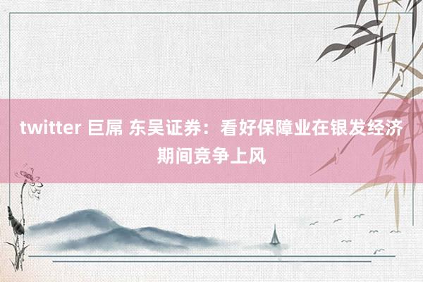 twitter 巨屌 东吴证券：看好保障业在银发经济期间竞争上风