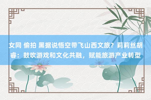 女同 偷拍 黑据说悟空带飞山西文旅？莉莉丝胡睿：鼓吹游戏和文化共融，赋能旅游产业转型