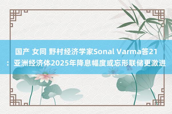 国产 女同 野村经济学家Sonal Varma答21：亚洲经济体2025年降息幅度或忘形联储更激进