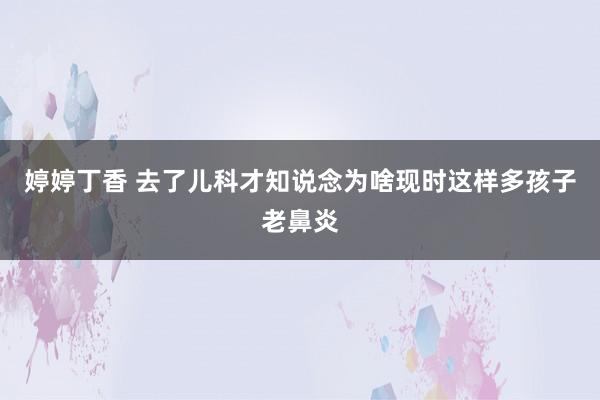 婷婷丁香 去了儿科才知说念为啥现时这样多孩子老鼻炎