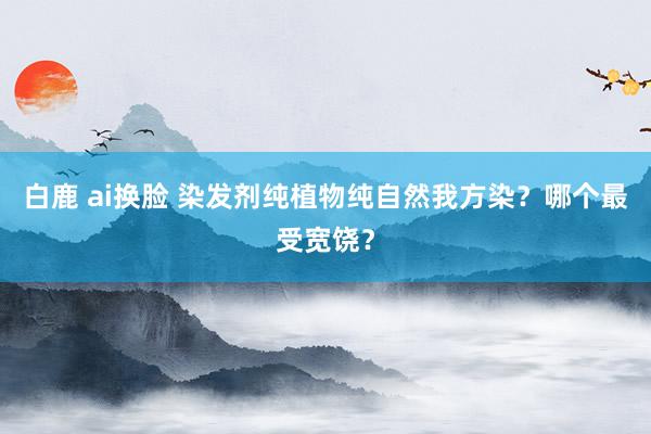 白鹿 ai换脸 染发剂纯植物纯自然我方染？哪个最受宽饶？