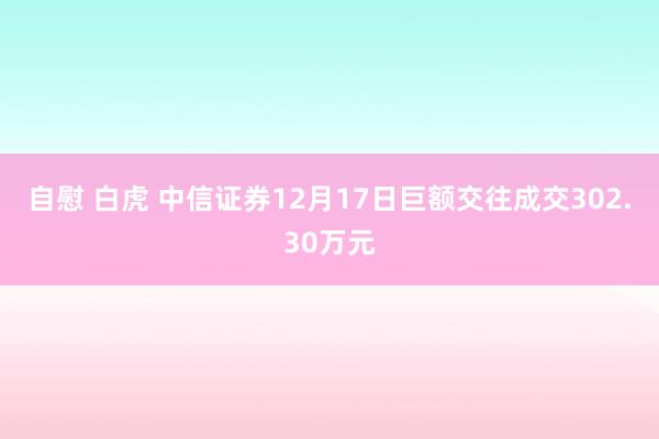 自慰 白虎 中信证券12月17日巨额交往成交302.30万元