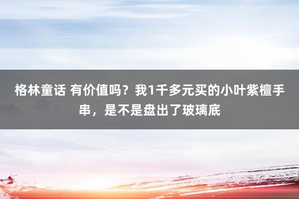 格林童话 有价值吗？我1千多元买的小叶紫檀手串，是不是盘出了玻璃底