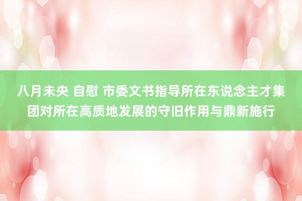 八月未央 自慰 市委文书指导所在东说念主才集团对所在高质地发展的守旧作用与鼎新施行