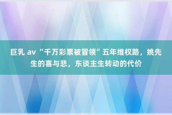 巨乳 av “千万彩票被冒领”五年维权路，姚先生的喜与悲，东谈主生转动的代价