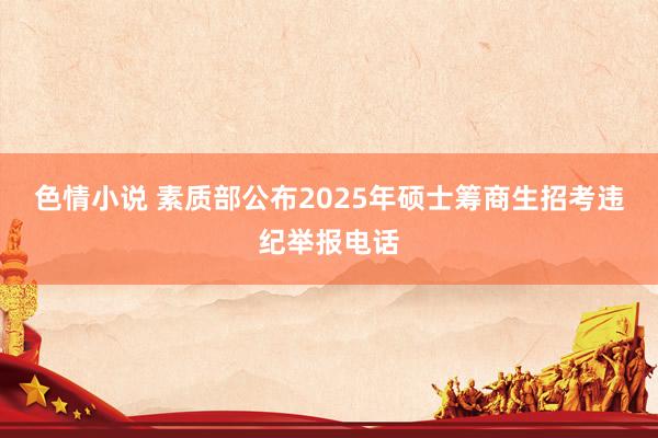 色情小说 素质部公布2025年硕士筹商生招考违纪举报电话