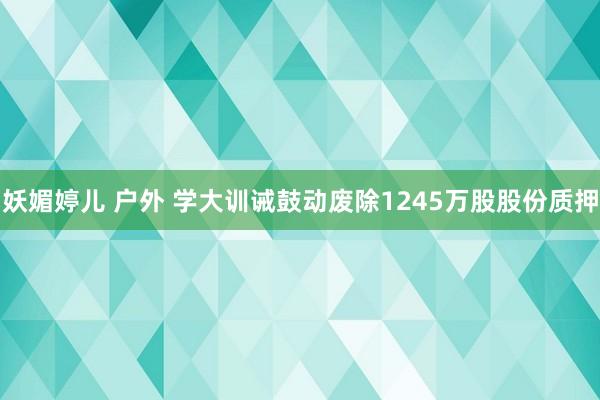 妖媚婷儿 户外 学大训诫鼓动废除1245万股股份质押