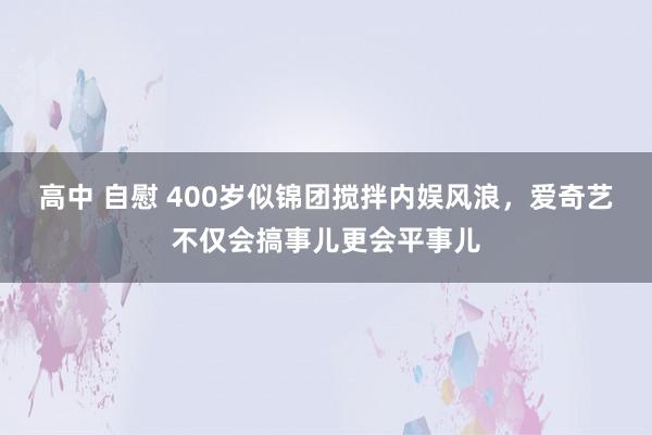 高中 自慰 400岁似锦团搅拌内娱风浪，爱奇艺不仅会搞事儿更会平事儿