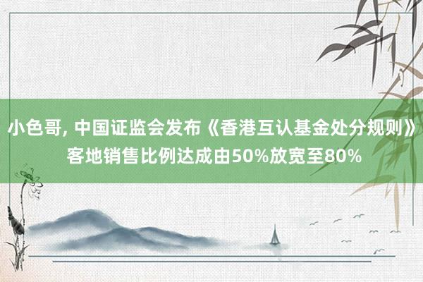 小色哥， 中国证监会发布《香港互认基金处分规则》 客地销售比例达成由50%放宽至80%