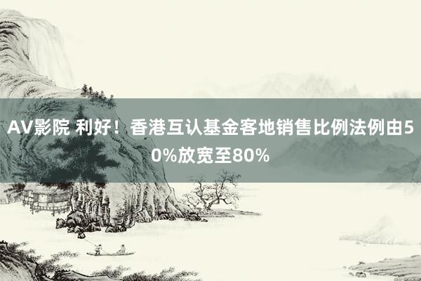 AV影院 利好！香港互认基金客地销售比例法例由50%放宽至80%